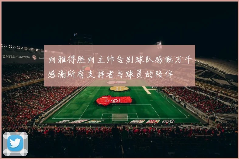 利雅得胜利主帅告别球队感慨万千感谢所有支持者与球员的陪伴