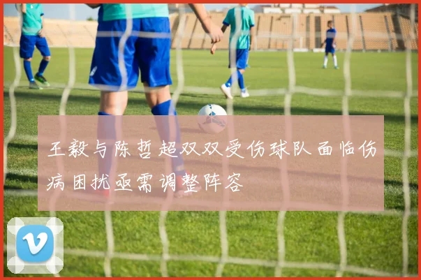 王毅与陈哲超双双受伤球队面临伤病困扰亟需调整阵容