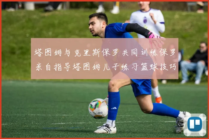 塔图姆与克里斯保罗共同训练保罗亲自指导塔图姆儿子练习篮球技巧