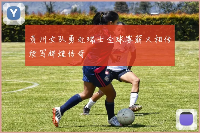 贵州女队勇赴瑞士全球赛薪火相传续写辉煌传奇