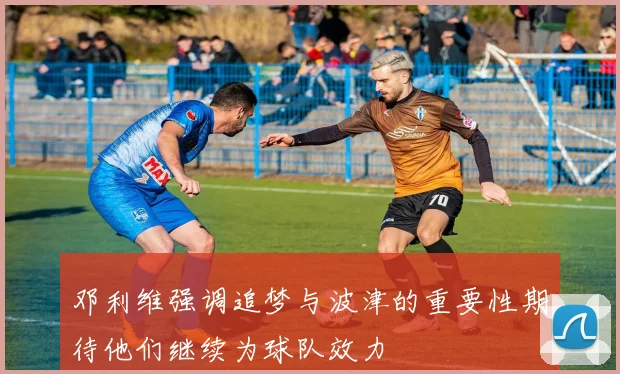 邓利维强调追梦与波津的重要性期待他们继续为球队效力
