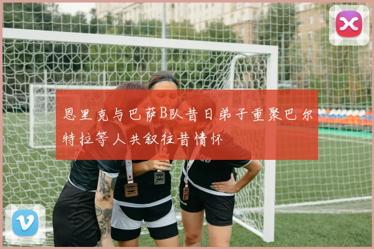 恩里克与巴萨B队昔日弟子重聚巴尔特拉等人共叙往昔情怀
