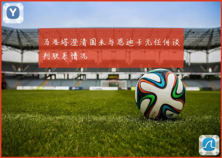 马洛塔澄清国米与恩迪卡无任何谈判联系情况
