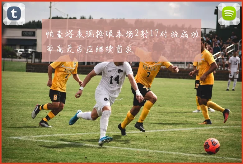 帕奎塔表现抢眼本场2射17对抗成功率高是否应继续首发