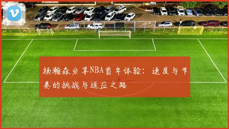 杨瀚森分享NBA首年体验：速度与节奏的挑战与适应之路