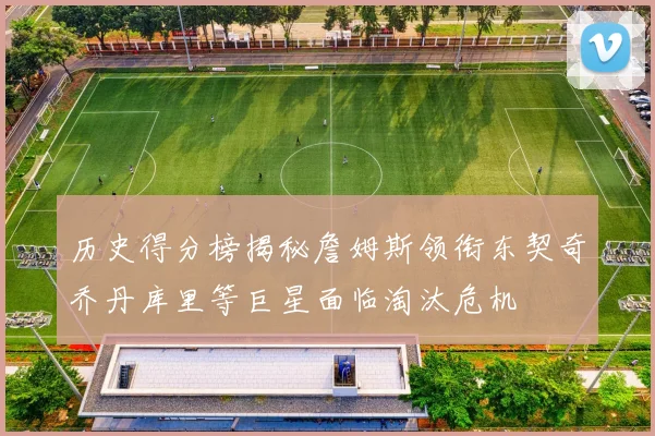 历史得分榜揭秘詹姆斯领衔东契奇乔丹库里等巨星面临淘汰危机
