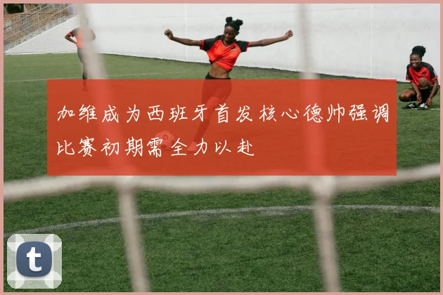 加维成为西班牙首发核心德帅强调比赛初期需全力以赴