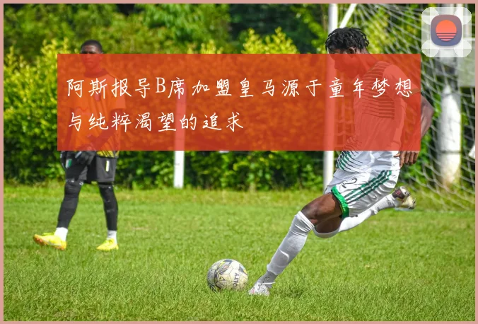 阿斯报导B席加盟皇马源于童年梦想与纯粹渴望的追求