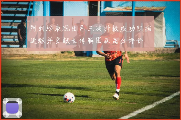 阿利松表现出色三次扑救成功阻挡进球并贡献长传解围获高分评价