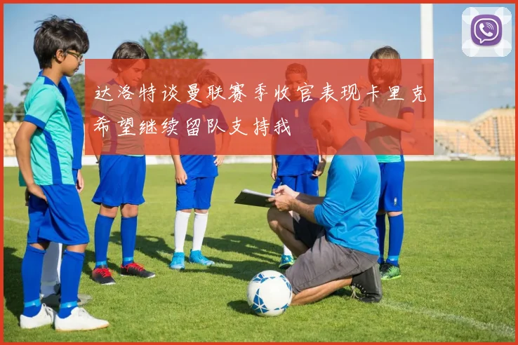 达洛特谈曼联赛季收官表现卡里克希望继续留队支持我