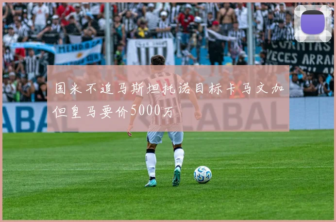 国米不追马斯坦托诺目标卡马文加但皇马要价5000万