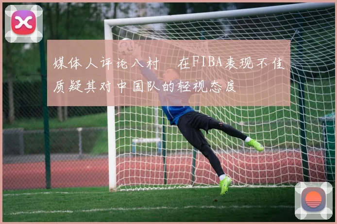 媒体人评论八村塁在FIBA表现不佳质疑其对中国队的轻视态度