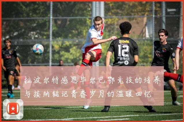 拉波尔特感恩毕尔巴鄂竞技的培养与接纳铭记青春岁月的温暖回忆