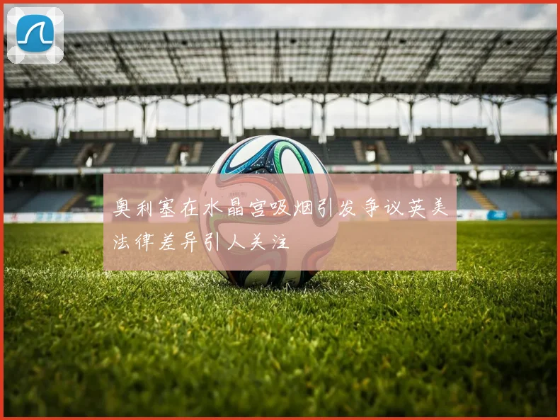 奥利塞在水晶宫吸烟引发争议英美法律差异引人关注