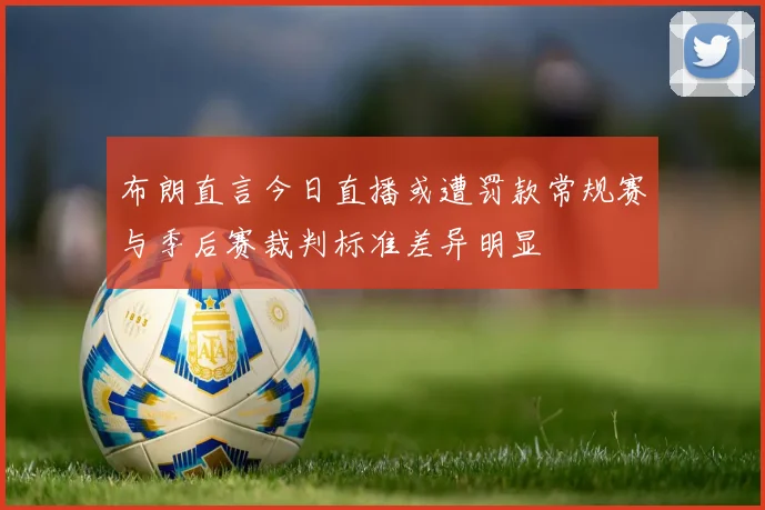 布朗直言今日直播或遭罚款常规赛与季后赛裁判标准差异明显