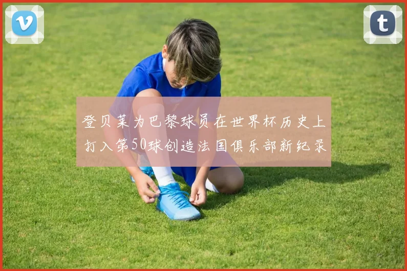 登贝莱为巴黎球员在世界杯历史上打入第50球创造法国俱乐部新纪录