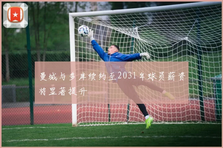 曼城与多库续约至2031年球员薪资将显著提升